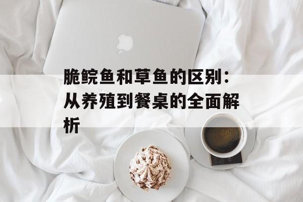 脆鲩鱼和草鱼的区别：从养殖到餐桌的全面解析-第1张图片-