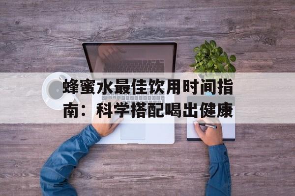 蜂蜜水最佳饮用时间指南：科学搭配喝出健康-第1张图片-