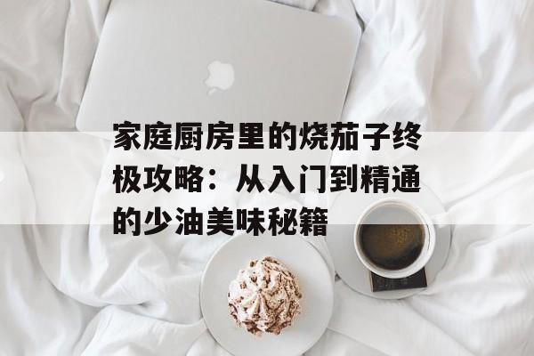 家庭厨房里的烧茄子终极攻略：从入门到精通的少油美味秘籍-第1张图片-
