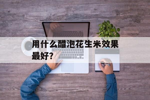 用什么醋泡花生米效果最好？-第1张图片-