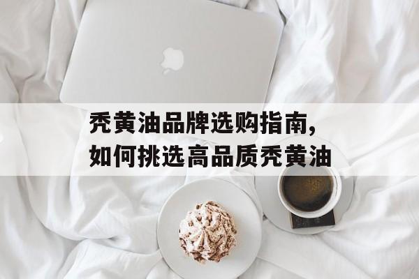 秃黄油品牌选购指南,如何挑选高品质秃黄油-第1张图片-