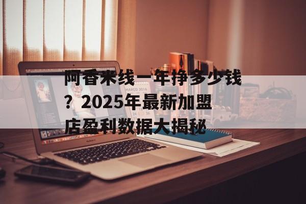 阿香米线一年挣多少钱？2025年最新加盟店盈利数据大揭秘-第1张图片-