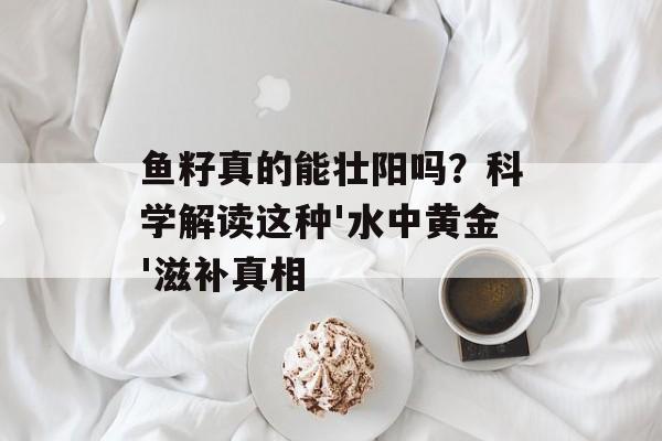 鱼籽真的能壮阳吗？科学解读这种'水中黄金'滋补真相-第1张图片-