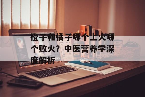 橙子和橘子哪个上火哪个败火？中医营养学深度解析-第1张图片-