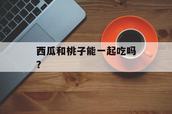 西瓜和桃子能一起吃吗？-第1张图片-