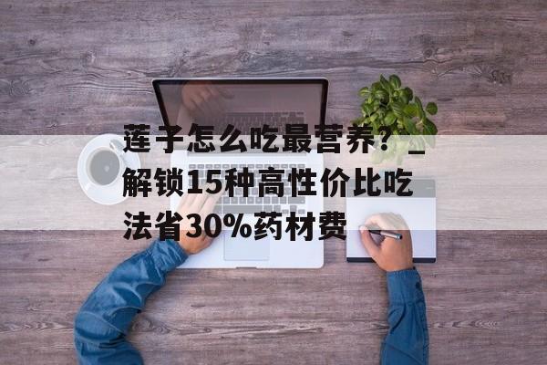 莲子怎么吃最营养？_解锁15种高性价比吃法省30%药材费-第1张图片-