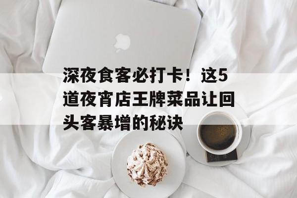 深夜食客必打卡！这5道夜宵店王牌菜品让回头客暴增的秘诀-第1张图片-
