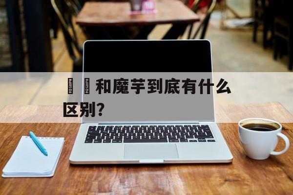蒟蒻和魔芋到底有什么区别？-第1张图片-
