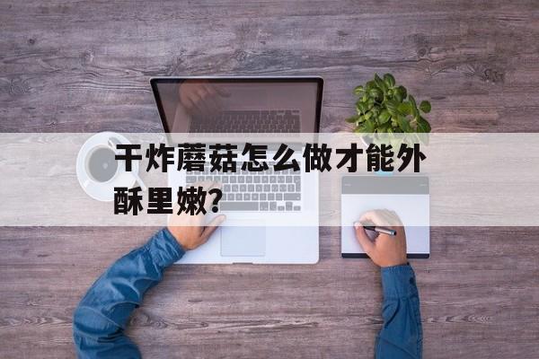 干炸蘑菇怎么做才能外酥里嫩？-第1张图片-