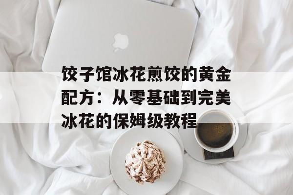 饺子馆冰花煎饺的黄金配方：从零基础到完美冰花的保姆级教程-第1张图片-
