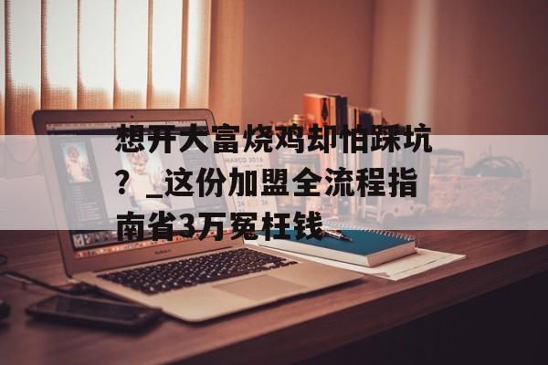 想开大富烧鸡却怕踩坑？_这份加盟全流程指南省3万冤枉钱-第1张图片-