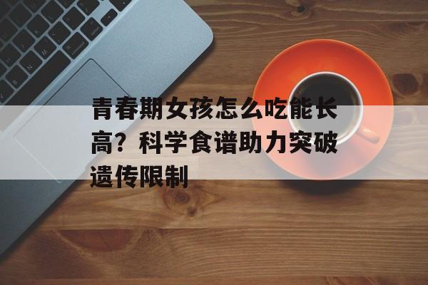 青春期女孩怎么吃能长高？科学食谱助力突破遗传限制-第1张图片-