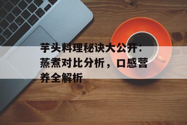芋头料理秘诀大公开：蒸煮对比分析，口感营养全解析-第1张图片-