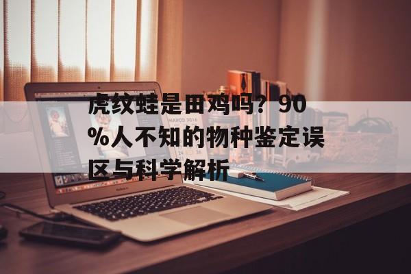 虎纹蛙是田鸡吗？90%人不知的物种鉴定误区与科学解析-第1张图片-