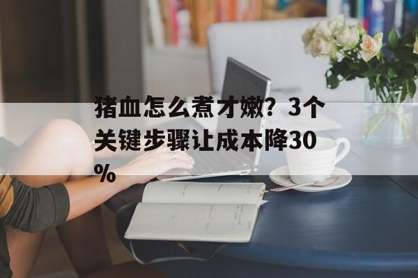 猪血怎么煮才嫩？3个关键步骤让成本降30%-第1张图片-