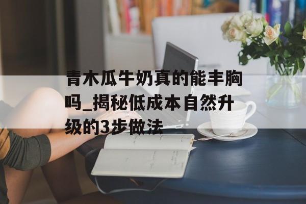 青木瓜牛奶真的能丰胸吗_揭秘低成本自然升级的3步做法-第1张图片-