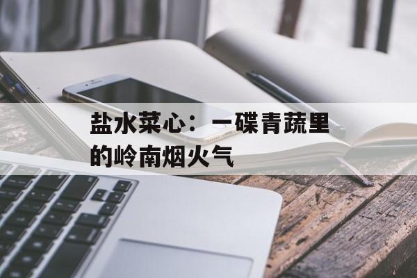 盐水菜心：一碟青蔬里的岭南烟火气-第1张图片-