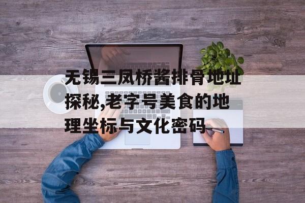 无锡三凤桥酱排骨地址探秘,老字号美食的地理坐标与文化密码-第1张图片-