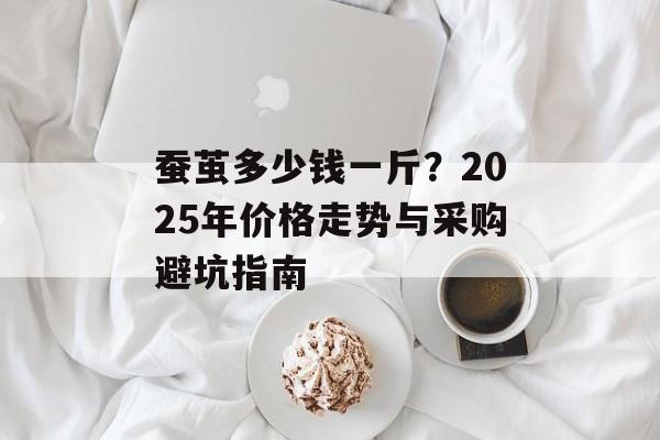 蚕茧多少钱一斤？2025年价格走势与采购避坑指南-第1张图片-
