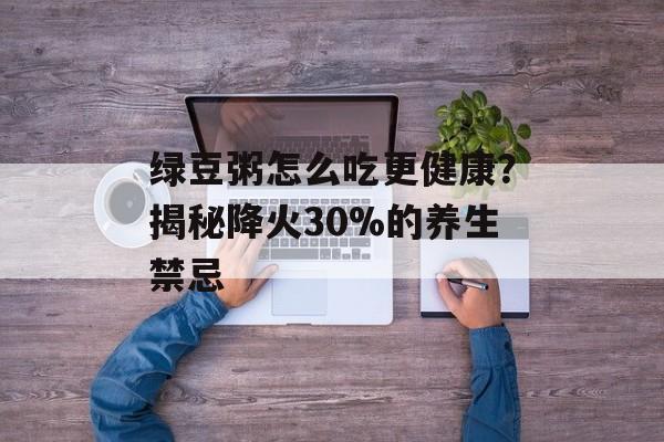 绿豆粥怎么吃更健康？揭秘降火30%的养生禁忌-第1张图片-