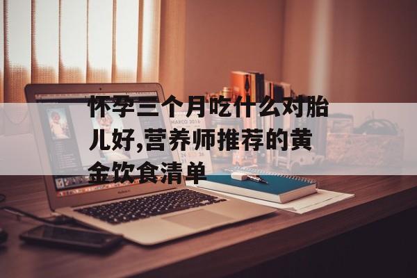 怀孕三个月吃什么对胎儿好,营养师推荐的黄金饮食清单-第1张图片-