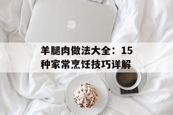 羊腿肉做法大全：15种家常烹饪技巧详解-第1张图片-