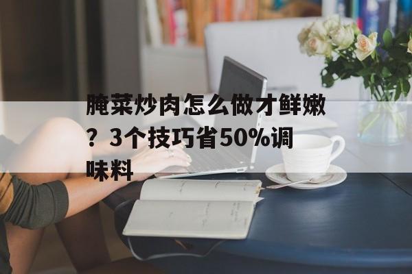 腌菜炒肉怎么做才鲜嫩？3个技巧省50%调味料-第1张图片-