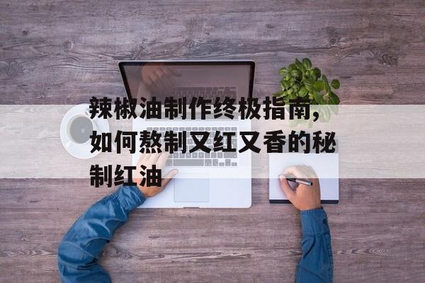 辣椒油制作终极指南,如何熬制又红又香的秘制红油-第1张图片-
