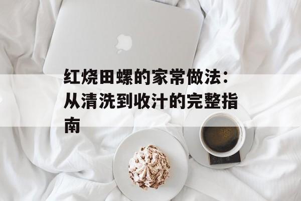 红烧田螺的家常做法：从清洗到收汁的完整指南-第1张图片-