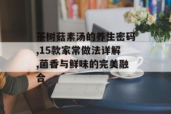 茶树菇素汤的养生密码,15款家常做法详解,菌香与鲜味的完美融合-第1张图片-