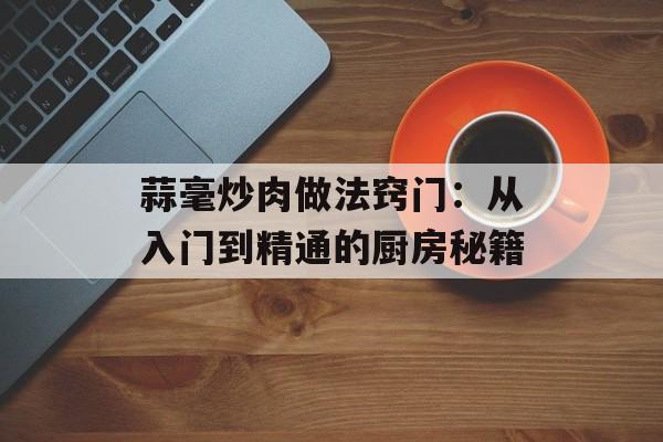 蒜毫炒肉做法窍门：从入门到精通的厨房秘籍-第1张图片-