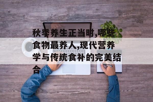 秋季养生正当时,哪些食物最养人,现代营养学与传统食补的完美结合-第1张图片-