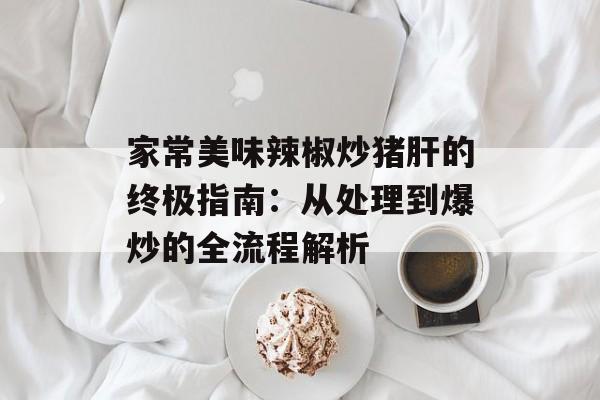 家常美味辣椒炒猪肝的终极指南：从处理到爆炒的全流程解析-第1张图片-