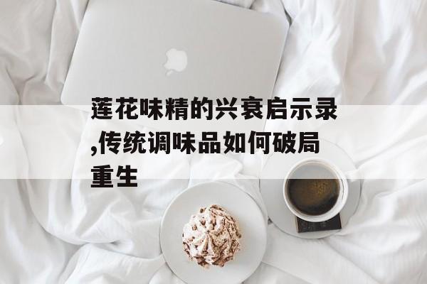 莲花味精的兴衰启示录,传统调味品如何破局重生-第1张图片-