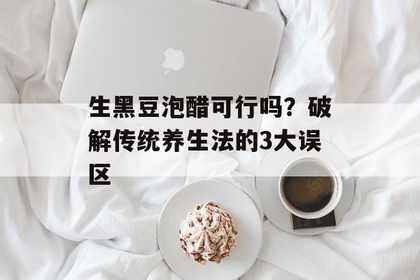 生黑豆泡醋可行吗？破解传统养生法的3大误区-第1张图片-