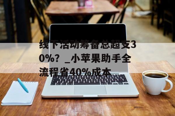 线下活动筹备总超支30%？_小苹果助手全流程省40%成本-第1张图片-