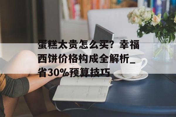 蛋糕太贵怎么买？幸福西饼价格构成全解析_省30%预算技巧-第1张图片-