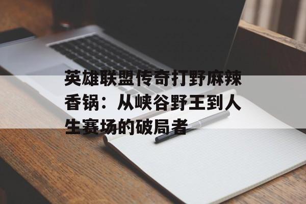 英雄联盟传奇打野麻辣香锅：从峡谷野王到人生赛场的破局者-第1张图片-