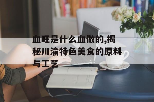血旺是什么血做的,揭秘川渝特色美食的原料与工艺-第1张图片-