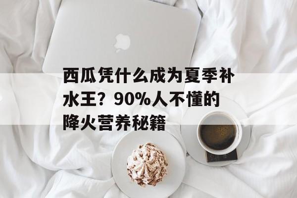 西瓜凭什么成为夏季补水王？90%人不懂的降火营养秘籍-第1张图片-