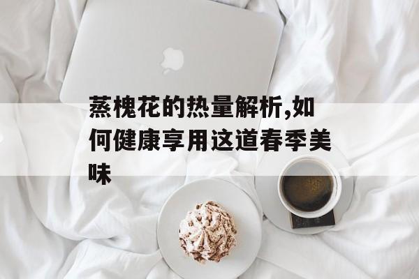 蒸槐花的热量解析,如何健康享用这道春季美味-第1张图片-