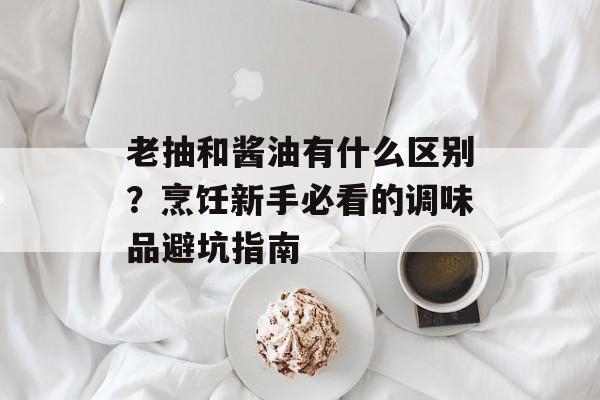 老抽和酱油有什么区别？烹饪新手必看的调味品避坑指南-第1张图片-