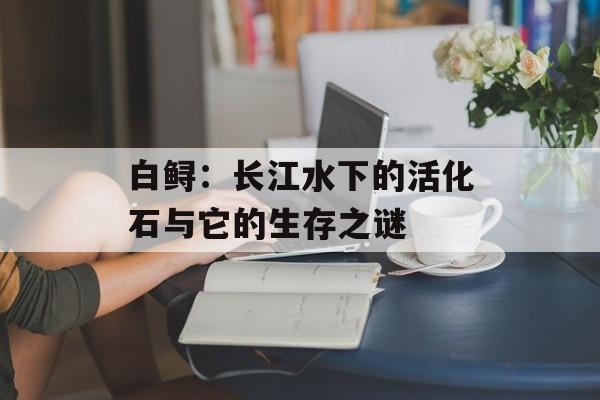 白鲟：长江水下的活化石与它的生存之谜-第1张图片-