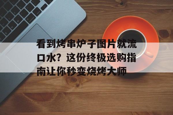 看到烤串炉子图片就流口水？这份终极选购指南让你秒变烧烤大师-第1张图片-
