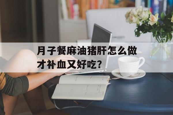 月子餐麻油猪肝怎么做才补血又好吃？-第1张图片-