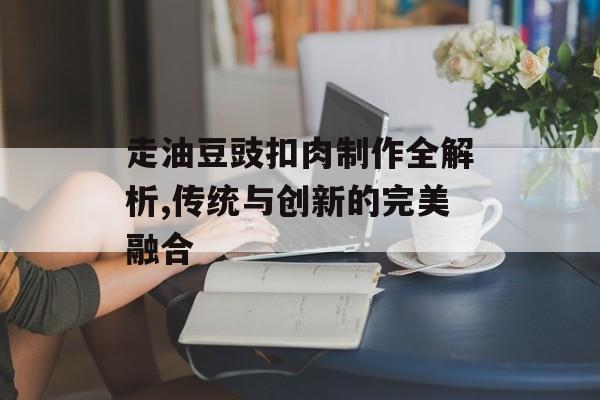 走油豆豉扣肉制作全解析,传统与创新的完美融合-第1张图片-
