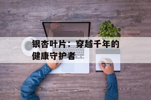 银杏叶片：穿越千年的健康守护者-第1张图片-