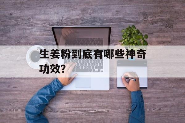生姜粉到底有哪些神奇功效？-第1张图片-