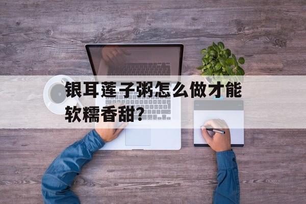 银耳莲子粥怎么做才能软糯香甜？-第1张图片-