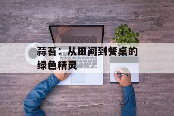 蒜苔：从田间到餐桌的绿色精灵-第1张图片-